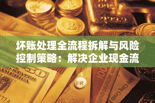 武汉坏账处理全流程拆解与风险控制策略：解决企业现金流顽疾的实战指南