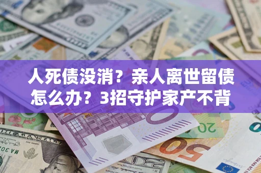 武汉人死债没消？亲人离世留债怎么办？3招守护家产不背锅