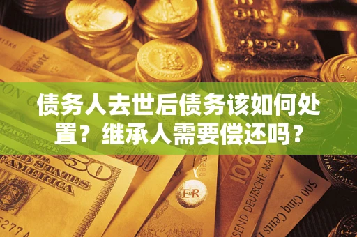 武汉债务人去世后债务该如何处置？继承人需要偿还吗？