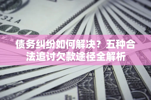 武汉债务纠纷如何解决？五种合法追讨欠款途径全解析