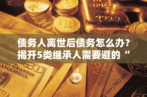 武汉债务人离世后债务怎么办？揭开5类继承人需要避的“坑”