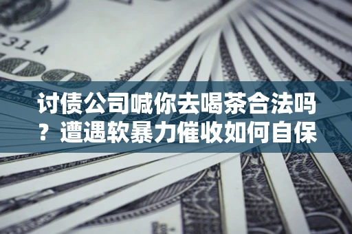 武汉讨债公司喊你去喝茶合法吗？遭遇软暴力催收如何自保？