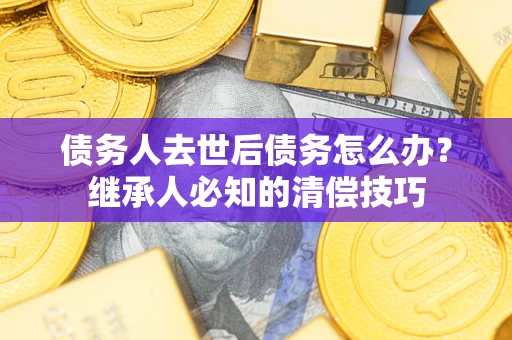 武汉债务人去世后债务怎么办？继承人必知的清偿技巧