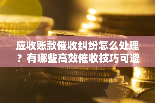 武汉应收账款催收纠纷怎么处理？有哪些高效催收技巧可避免坏账？